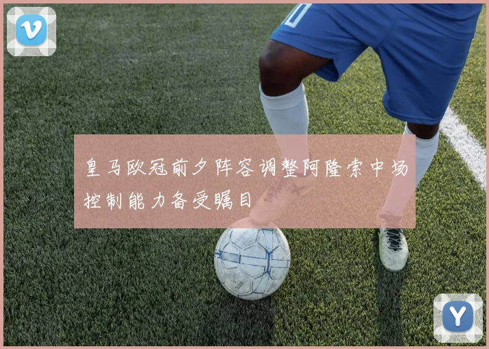 皇马欧冠前夕阵容调整阿隆索中场控制能力备受瞩目