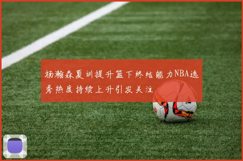 杨瀚森夏训提升篮下终结能力NBA选秀热度持续上升引发关注