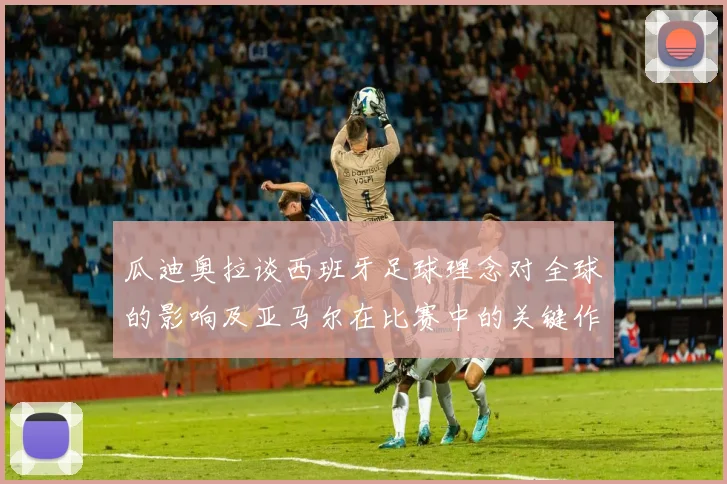 瓜迪奥拉谈西班牙足球理念对全球的影响及亚马尔在比赛中的关键作用