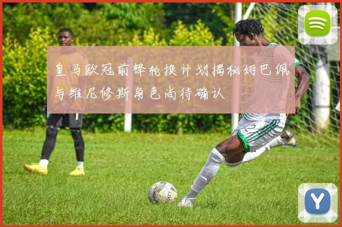 皇马欧冠前锋轮换计划揭秘姆巴佩与维尼修斯角色尚待确认