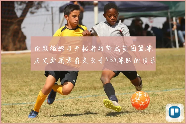 伦敦雄狮与开拓者对阵成英国篮球历史新篇章首支交手NBA球队的俱乐部