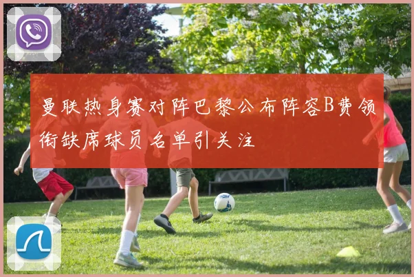 曼联热身赛对阵巴黎公布阵容B费领衔缺席球员名单引关注